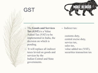 GST
– The Goods and Services
Tax (GST) is a Value
Added Tax (VAT) to be
implemented in India, the
decision on which is
pending.
– It will replace all indirect
taxes levied on goods and
services by the
Indian Central and State
governments.
– Indirect tax:
customs duty,
central excise duty,
service tax,
sales tax,
value added tax (VAT),
securities transaction tax
 
