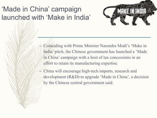 ‘Made in China’ campaign
launched with ‘Make in India’
– Coinciding with Prime Minister Narendra Modi’s ‘Make in
India’ pitch, the Chinese government has launched a ‘Made
in China’ campaign with a host of tax concessions in an
effort to retain its manufacturing expertise.
– China will encourage high-tech imports, research and
development (R&D) to upgrade ‘Made in China’, a decision
by the Chinese central government said.
 