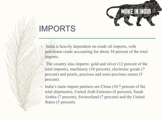 IMPORTS
– India is heavily dependent on crude oil imports, with
petroleum crude accounting for about 34 percent of the total
imports.
– The country also imports: gold and silver (12 percent of the
total imports), machinery (10 percent), electronic goods (7
percent) and pearls, precious and semi-precious stones (5
percent).
– India’s main import partners are China (10.7 percent of the
total shipments), United Arab Emirates (8 percent), Saudi
Arabia (7 percent), Switzerland (7 percent) and the United
States (5 percent).
 