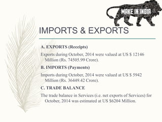IMPORTS & EXPORTS
A. EXPORTS (Receipts)
Exports during October, 2014 were valued at US $ 12146
Million (Rs. 74505.99 Crore).
B. IMPORTS (Payments)
Imports during October, 2014 were valued at US $ 5942
Million (Rs. 36449.42 Crore).
C. TRADE BALANCE
The trade balance in Services (i.e. net exports of Services) for
October, 2014 was estimated at US $6204 Million.
 