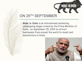 ON 25TH SEPTEMBER
– Make in India is an international marketing
campaigning slogan coined by the Prime Minister of
India, on September 25, 2014 to attract
businesses from around the world to invest and
manufacture in India.
 