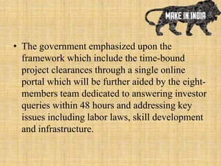 • The government emphasized upon the
framework which include the time-bound
project clearances through a single online
portal which will be further aided by the eight-
members team dedicated to answering investor
queries within 48 hours and addressing key
issues including labor laws, skill development
and infrastructure.
 
