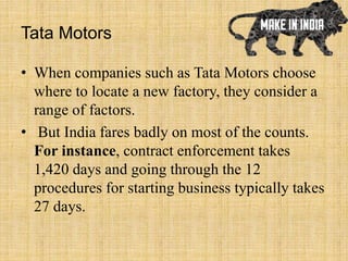 Tata Motors
• When companies such as Tata Motors choose
where to locate a new factory, they consider a
range of factors.
• But India fares badly on most of the counts.
For instance, contract enforcement takes
1,420 days and going through the 12
procedures for starting business typically takes
27 days.
 