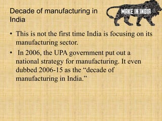 Decade of manufacturing in
India
• This is not the first time India is focusing on its
manufacturing sector.
• In 2006, the UPA government put out a
national strategy for manufacturing. It even
dubbed 2006-15 as the “decade of
manufacturing in India.”
 