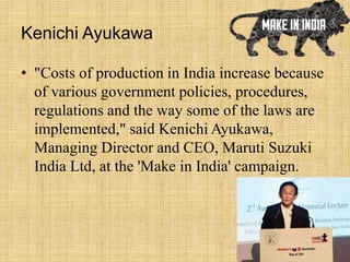 Kenichi Ayukawa
• "Costs of production in India increase because
of various government policies, procedures,
regulations and the way some of the laws are
implemented," said Kenichi Ayukawa,
Managing Director and CEO, Maruti Suzuki
India Ltd, at the 'Make in India' campaign.
 
