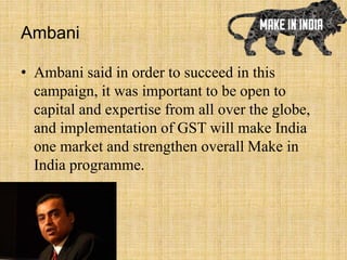 Ambani
• Ambani said in order to succeed in this
campaign, it was important to be open to
capital and expertise from all over the globe,
and implementation of GST will make India
one market and strengthen overall Make in
India programme.
 