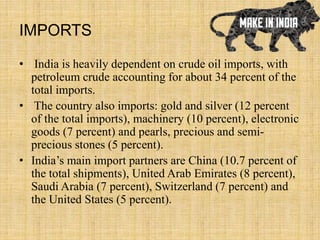 IMPORTS
• India is heavily dependent on crude oil imports, with
petroleum crude accounting for about 34 percent of the
total imports.
• The country also imports: gold and silver (12 percent
of the total imports), machinery (10 percent), electronic
goods (7 percent) and pearls, precious and semi-
precious stones (5 percent).
• India’s main import partners are China (10.7 percent of
the total shipments), United Arab Emirates (8 percent),
Saudi Arabia (7 percent), Switzerland (7 percent) and
the United States (5 percent).
 