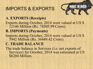 IMPORTS & EXPORTS
A. EXPORTS (Receipts)
Exports during October, 2014 were valued at US $
12146 Million (Rs. 74505.99 Crore).
B. IMPORTS (Payments)
Imports during October, 2014 were valued at US $
5942 Million (Rs. 36449.42 Crore).
C. TRADE BALANCE
The trade balance in Services (i.e. net exports of
Services) for October, 2014 was estimated at US
$6204 Million.
 