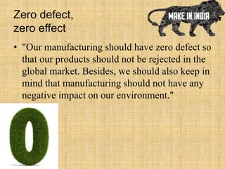 Zero defect,
zero effect
• "Our manufacturing should have zero defect so
that our products should not be rejected in the
global market. Besides, we should also keep in
mind that manufacturing should not have any
negative impact on our environment."
 