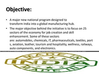 Objective:
• A major new national program designed to
transform India into a global manufacturing hub.
• The major objective behind the initiative is to focus on 25
sectors of the economy for job creation and skill
enhancement. Some of these sectors
are: automobiles, chemicals, IT, pharmaceuticals, textiles, port
s, aviation, leather, tourism and hospitality, wellness, railways,
auto components, and electronics.
 