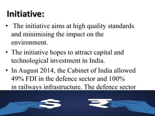 Initiative:
• The initiative aims at high quality standards
and minimising the impact on the
environment.
• The initiative hopes to attract capital and
technological investment in India.
• In August 2014, the Cabinet of India allowed
49% FDI in the defence sector and 100%
in railways infrastructure. The defence sector
previously allowed 26% FDI and FDI was not
allowed in railways.
 