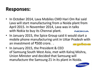 Responses:
• In October 2014, Lava Mobiles CMD Hari Om Rai said
Lava will start manufacturing from a Noida plant from
April 2015. In November 2014, Lava was in talks
with Nokia to buy its Chennai plant.
• In January 2015, the Spice Group said it would start a
mobile phone manufacturing unit in Uttar Pradesh with
an investment of ₹500 crore. .
• In January 2015, the President & CEO
of Samsung South West Asia, met with Kalraj Mishra,
Union Minister and decided that Samsung will
manufacture the Samsung Z1 in its plant in Noida.
 