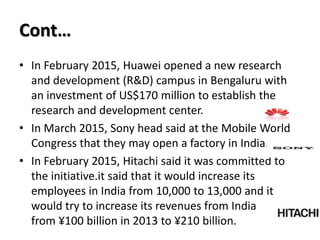 Cont…
• In February 2015, Huawei opened a new research
and development (R&D) campus in Bengaluru with
an investment of US$170 million to establish the
research and development center.
• In March 2015, Sony head said at the Mobile World
Congress that they may open a factory in India.
• In February 2015, Hitachi said it was committed to
the initiative.it said that it would increase its
employees in India from 10,000 to 13,000 and it
would try to increase its revenues from India
from ¥100 billion in 2013 to ¥210 billion.
 