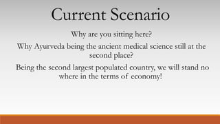 Current Scenario
Why are you sitting here?
Why Ayurveda being the ancient medical science still at the
second place?
Being the second largest populated country, we will stand no
where in the terms of economy!
 