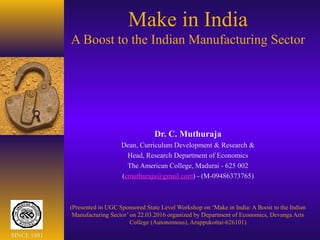 Make in India
A Boost to the Indian Manufacturing Sector
Dr. C. Muthuraja
Dean, Curriculum Development & Research &
Head, Research Department of Economics
The American College, Madurai - 625 002
(cmuthuraja@gmail.com) - (M-09486373765)
(Presented in UGC Sponsored State Level Workshop on ‘Make in India: A Boost to the Indian
Manufacturing Sector’ on 22.03.2016 organized by Department of Economics, Devanga Arts
College (Autonomous), Aruppukottai-626101)
SINCE 1881
 