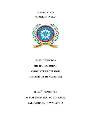 A REPORT ON
‘MAKE IN INDIA’
SUBMITTED TO:-
MR. HAREN BORAH
ASSOCIATE PROFESSOR,
HUMANITIES DEPARTMENT
B.E. 5
TH
SEMESTER
ASSAM ENGINEERING COLLEGE,
JALUKHBARI, GUWAHATI-13
 
