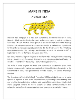 MAKE IN INDIA
A GREAT IDEA
Make in India campaign is a new plan launched by the Prime Minister of India,
Narendra Modi, to give foreign investors a chance to invest in India in number of
businesses. It is an initiative campaign run by the Government of India to cheer up
multinational companies as well as domestic companies at national and international
level in order to manufacture products in India. It is the effort made by the PM to bring
employment in India. This campaign was launched by the Prime Minister on 25th
of
September in 2014 at the Vigyan Bhawan in New Delhi.
It is a new national program designed to transform India into a global manufacturing
hub. It contains a raft of proposals designed to urge companies - local and foreign - to
invest in India and make the country a manufacturing powerhouse.
The Make in India program has been built on layers of collaborative effort. DIPP
initiated this process by inviting participation from Union Ministers, Secretaries to the
Government of India, state governments, industry leaders, and various knowledge
partners.
The Department of Industrial Policy & Promotion (DIPP) worked with a group of highly
specialised agencies to build brand new infrastructure, including a dedicated help desk
and a mobile-first website that packed a wide array of information into a simple, sleek
menu. Designed primarily for mobile screens, the site’s architecture ensured that
exhaustive levels of detail are neatly tucked away so as not to overwhelm the user.
 