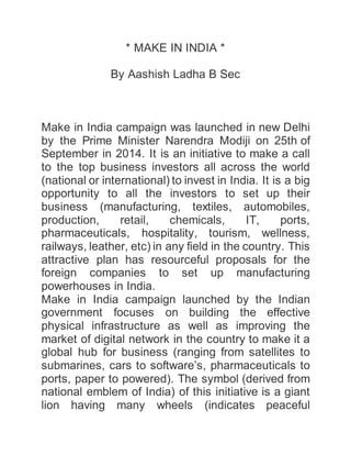 * MAKE IN INDIA *
By Aashish Ladha B Sec
Make in India campaign was launched in new Delhi
by the Prime Minister Narendra Modiji on 25th of
September in 2014. It is an initiative to make a call
to the top business investors all across the world
(national or international) to invest in India. It is a big
opportunity to all the investors to set up their
business (manufacturing, textiles, automobiles,
production, retail, chemicals, IT, ports,
pharmaceuticals, hospitality, tourism, wellness,
railways, leather, etc) in any field in the country. This
attractive plan has resourceful proposals for the
foreign companies to set up manufacturing
powerhouses in India.
Make in India campaign launched by the Indian
government focuses on building the effective
physical infrastructure as well as improving the
market of digital network in the country to make it a
global hub for business (ranging from satellites to
submarines, cars to software’s, pharmaceuticals to
ports, paper to powered). The symbol (derived from
national emblem of India) of this initiative is a giant
lion having many wheels (indicates peaceful
 