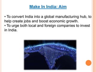 Make In India: Aim
• To convert India into a global manufacturing hub, to
help create jobs and boost economic growth.
• To urge both local and foreign companies to invest
in India.
 