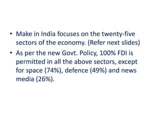 • Make in India focuses on the twenty-five
sectors of the economy. (Refer next slides)
• As per the new Govt. Policy, 100% FDI is
permitted in all the above sectors, except
for space (74%), defence (49%) and news
media (26%).
 