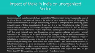 Impact of Make in India on unorganized
Sector
Prime minister of India has recently been launched the “Make in India” policy Campaign he assured
the global investor and domestic investor for safety of their investment vision of this policy is
increase contribution in GDP through manufacturing, Creation of appropriate skill, enhancing global
competitiveness of Indian manufacturing. It can say it is a New Manufacturing policy of India
manufacturing sector can be divide in two part organized and unorganized in India. Both are different
to each other in terms of business volume, employment, technologies as well as their contribution in
GDP. But word Informal sector and Unorganized sector meaning exchange each other. National
Commission for Enterprise has accepted definition for Unorganized Sector which is measurable in
numerical term “The unorganized sector consists of all unincorporated private enterprises owned by
individuals or households engaged in the sale and production of goods and services operated on a
proprietary or partnership Basis and with less than 10 total workers.” But International Conference of
Labor Statisticians has not given any maximum limit for labor in unorganized sector. And discussed
some feature Informal workers whose employment relationship is not subject to labor legislation
social protection and certain employment benefits. (International labor organist ion 2002) As per
NSSO data 2009-10 unorganized sector contribute 94 % in Employment.
 