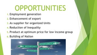 OPPORTUNITIES
1. Employment generation
2. Enhancement of export
3. As supplier for organized Units
4. Reduction of Inequality
5. Product at optimum price for low income group
6. Building of Nation
 
