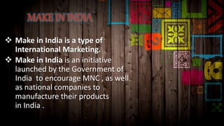  Make in India is a type of
International Marketing.
 Make in India is an initiative
launched by the Government of
India to encourage MNC , as well
as national companies to
manufacture their products
in India .
 