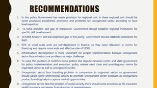 RECOMMENDATIONS
1. In this policy Government has made provision for regional unit, in these regional unit should be
some provisions established, promoted and protected for unorganized sector according to local
level expertise.
2. To solve problem skill gap of manpower, Government should establish regional institutions for
specific skill development.
3. To fulfill Research and Development gap in this policy, Government should establish institutions for
R&D.
4. 93% of small scale units are self-dependent in finance, so they need relaxation in norms for
financing and require more wide and effective role of SIDBI.
5. Infrastructure development is more important for proper implementation because unorganized
sector face infrastructure problems as major challenge.
6. To solve the problem of multifunctional politics like dispute between center and state government
for policy implementation and execution, policy makers need clear and unambiguous norms for
organized sector as well as unorganized sector.
7. Unorganized sector face branding problem in comparison to organized sector so government
should adopt some promotional activity to promote unorganized sector products as unorganized
product branding help to capture market opportunities
8. Unorganized sector face the problem of social security there should some provision as life insurance,
 