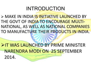 INTRODUCTION
IT WAS LAUNCHED BY PRIME MINISTER
NARENDRA MODI ON 25 SEPTEMBER
2014.
 MAKE IN INDIA IS INITIATIVE LAUNCHED BY
THE GOVT OF INDIA TO ENCOURAGE MULTI-
NATIONAL, AS WELL AS NATIONAL COMPANIES
TO MANUFACTURE THEIR PRODUCTS IN INDIA.
 