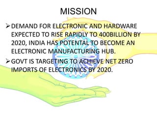 MISSION
DEMAND FOR ELECTRONIC AND HARDWARE
EXPECTED TO RISE RAPIDLY TO 400BILLION BY
2020, INDIA HAS POTENTAL TO BECOME AN
ELECTRONIC MANUFACTURING HUB.
GOVT IS TARGETING TO ACHIEVE NET ZERO
IMPORTS OF ELECTRONICS BY 2020.
 