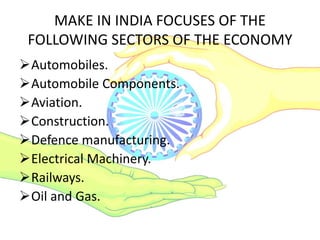 MAKE IN INDIA FOCUSES OF THE
FOLLOWING SECTORS OF THE ECONOMY
Automobiles.
Automobile Components.
Aviation.
Construction.
Defence manufacturing.
Electrical Machinery.
Railways.
Oil and Gas.
 