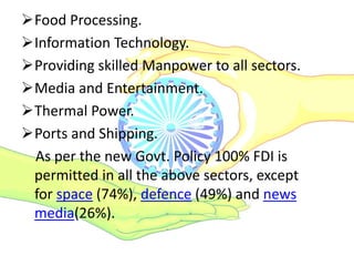 Food Processing.
Information Technology.
Providing skilled Manpower to all sectors.
Media and Entertainment.
Thermal Power.
Ports and Shipping.
As per the new Govt. Policy 100% FDI is
permitted in all the above sectors, except
for space (74%), defence (49%) and news
media(26%).
 