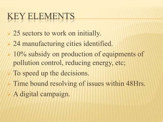 KEY ELEMENTS
 25 sectors to work on initially.
 24 manufacturing cities identified.
 10% subsidy on production of equipments of
pollution control, reducing energy, etc;
 To speed up the decisions.
 Time bound resolving of issues within 48Hrs.
 A digital campaign.
 