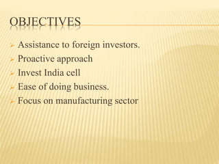 OBJECTIVES
 Assistance to foreign investors.
 Proactive approach
 Invest India cell
 Ease of doing business.
 Focus on manufacturing sector
 