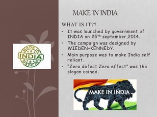 WHAT IS IT??
• It was launched by government of
INDIA on 25th september,2014.
• The campaign was designed by
WIEDEN+KENNEDY.
• Main purpose was to make India self
reliant.
• “Zero defect Zero effect” was the
slogan coined.
MAKE IN INDIA
 
