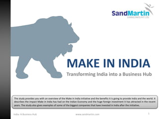 MAKE IN INDIA
Transforming India into a Business Hub
1
The study provides you with an overview of the Make in India initiative and the benefits it is going to provide India and the world. It
describes the impact Make in India has had on the Indian Economy and the huge foreign investment it has attracted in the recent
years. The study also gives examples of some of the biggest companies that have invested in India after the initiative.
www.sandmartin.comIndia- A Business Hub
 