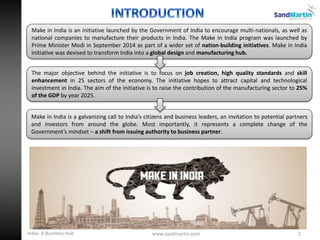 Make in India is a galvanizing call to India’s citizens and business leaders, an invitation to potential partners
and investors from around the globe. Most importantly, it represents a complete change of the
Government’s mindset – a shift from issuing authority to business partner.
The major objective behind the initiative is to focus on job creation, high quality standards and skill
enhancement in 25 sectors of the economy. The initiative hopes to attract capital and technological
investment in India. The aim of the initiative is to raise the contribution of the manufacturing sector to 25%
of the GDP by year 2025.
Make in India is an initiative launched by the Government of India to encourage multi-nationals, as well as
national companies to manufacture their products in India. The Make in India program was launched by
Prime Minister Modi in September 2014 as part of a wider set of nation-building initiatives. Make in India
initiative was devised to transform India into a global design and manufacturing hub.
2www.sandmartin.comIndia- A Business Hub
 