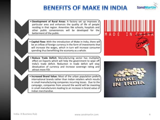 4
• Development of Rural Areas: A factory set up improves a
particular area and enhances the quality of life of people
residing in that region. Amenities like schools, hospitals and
other public conveniences will be developed for the
betterment of the public.
• Capital Flow: With the introduction of Make in India, there will
be an inflow of foreign currency in the form of investments that
will increase the wages, which in turn will increase consumer
spending thus benefitting the economy as a whole.
• Reduce Trade Deficit: Manufacturing sector has multiplier
effect on Exports which will help the government to wipe off
India’s trade deficit. Reduction in trade deficit will stop
devaluation of currency and increase sovereign rating and
attract more FDI.
• Increased Brand Value: Most of the urban population prefers
international brands rather than Indian retailers which results
in small manufacturing companies incurring losses. Due to the
campaign, companies from around the world will be investing
in small manufacturers leading to an increase in brand value of
Indian merchandise.
www.sandmartin.comIndia- A Business Hub
 
