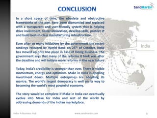 In a short space of time, the obsolete and obstructive
frameworks of the past have been dismantled and replaced
with a transparent and user-friendly system that is helping
drive investment, foster innovation, develop skills, protect IP
and build best-in-class manufacturing infrastructure.
Even after so many initiatives by the government the recent
rankings released by World Bank on 25th of October, India
has moved up only one place in Ease of Doing Business. The
government says that many of the reforms it took was after
the deadline and will initiate more reforms in the near future
Today, India’s credibility is stronger than ever. There is visible
momentum, energy and optimism. Make in India is opening
investment doors. Multiple enterprises are adopting its
mantra. The world’s largest democracy is well on its way to
becoming the world’s most powerful economy.
The story would be complete if Make in India can eventually
evolve into Make for India and rest of the world by
addressing demands of the Indian marketplace.
8www.sandmartin.comIndia- A Business Hub
 