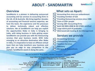 www.sandmartin.com 9India- A Business Hub
ABOUT - SANDMARTIN
SandMartin is a pioneer in delivering outsourced
accounting and tax services to accounting firms in
the UK, US & Australia. We bring together decades
of accounting and financial services expertise, we
have the team, the experience and the processes
to deliver technically robust and effective
solutions. We at SandMartin can help you exploit
the opportunities Make in India is bringing to
India, with doing business in India getting easier
SandMartin can provide you with the Outsourcing
services that your business needs. With India
emerging as an attractive destination after Make
in India, it is imperative to have an offshore virtual
team that can help transform your business and
give you an edge to stay competitive in the
market. SandMartin excels in doing the same.
Overview
We are located in: New Delhi | Noida | Gurgaon | Mumbai - India
What sets us Apart:
Accounting firm since our embankment
Founding member of LEA
Providing Outsourcing services since 1988
Team of 250+ people
Serving 100+ Accounting firms
Both ISO 9001:2008 & ISO 27001 certified
Large talent pool of graduates
Web based job tracking & SLA Management
Services we provide
Accounting Services
Outsourcing Solutions
Taxation Services
Advisory
Mergers & Acquisitions
 