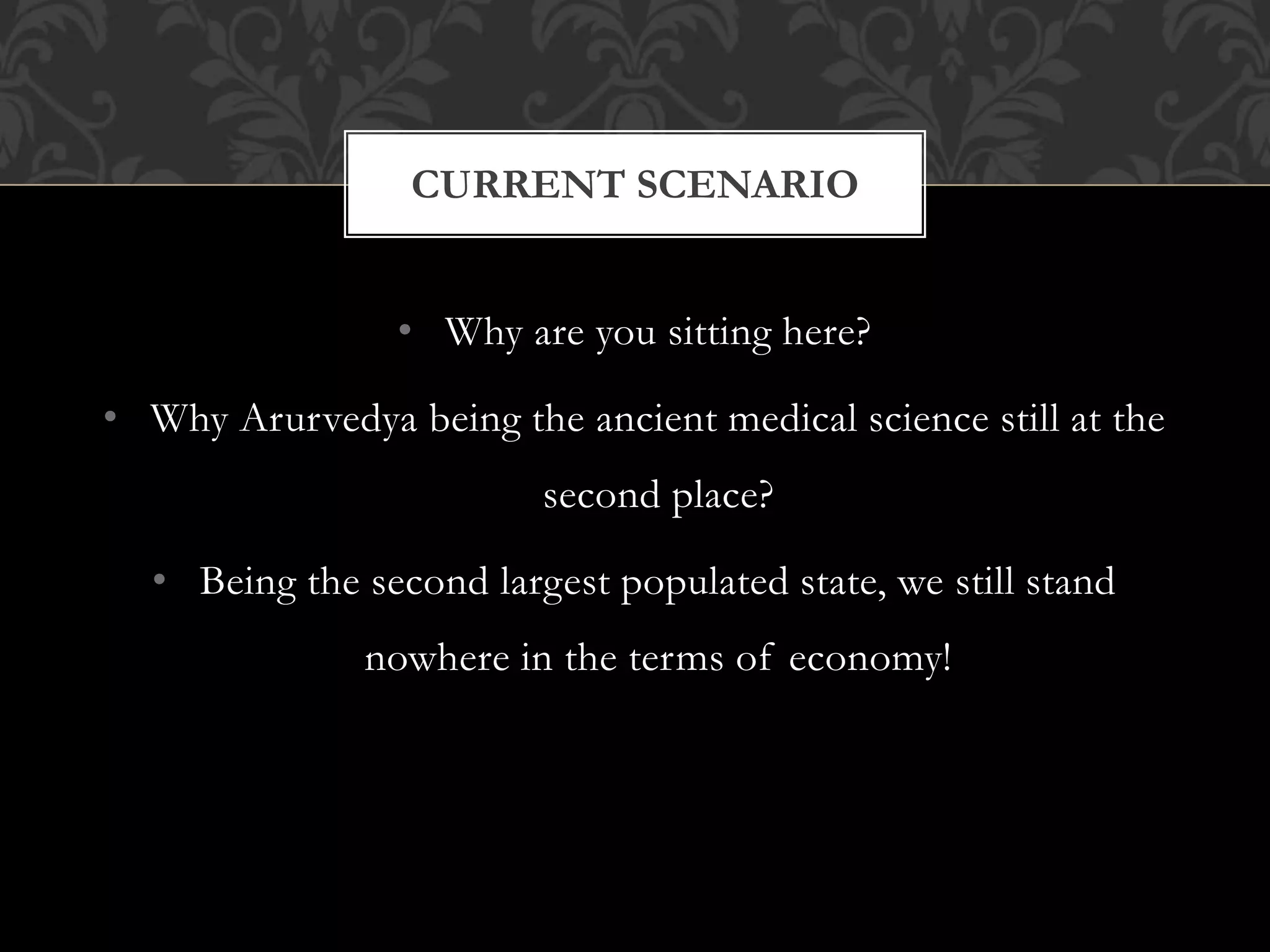 CURRENT SCENARIO 
• Why are you sitting here? 
• Why Arurvedya being the ancient medical science still at the 
second place? 
• Being the second largest populated state, we still stand 
nowhere in the terms of economy! 
 