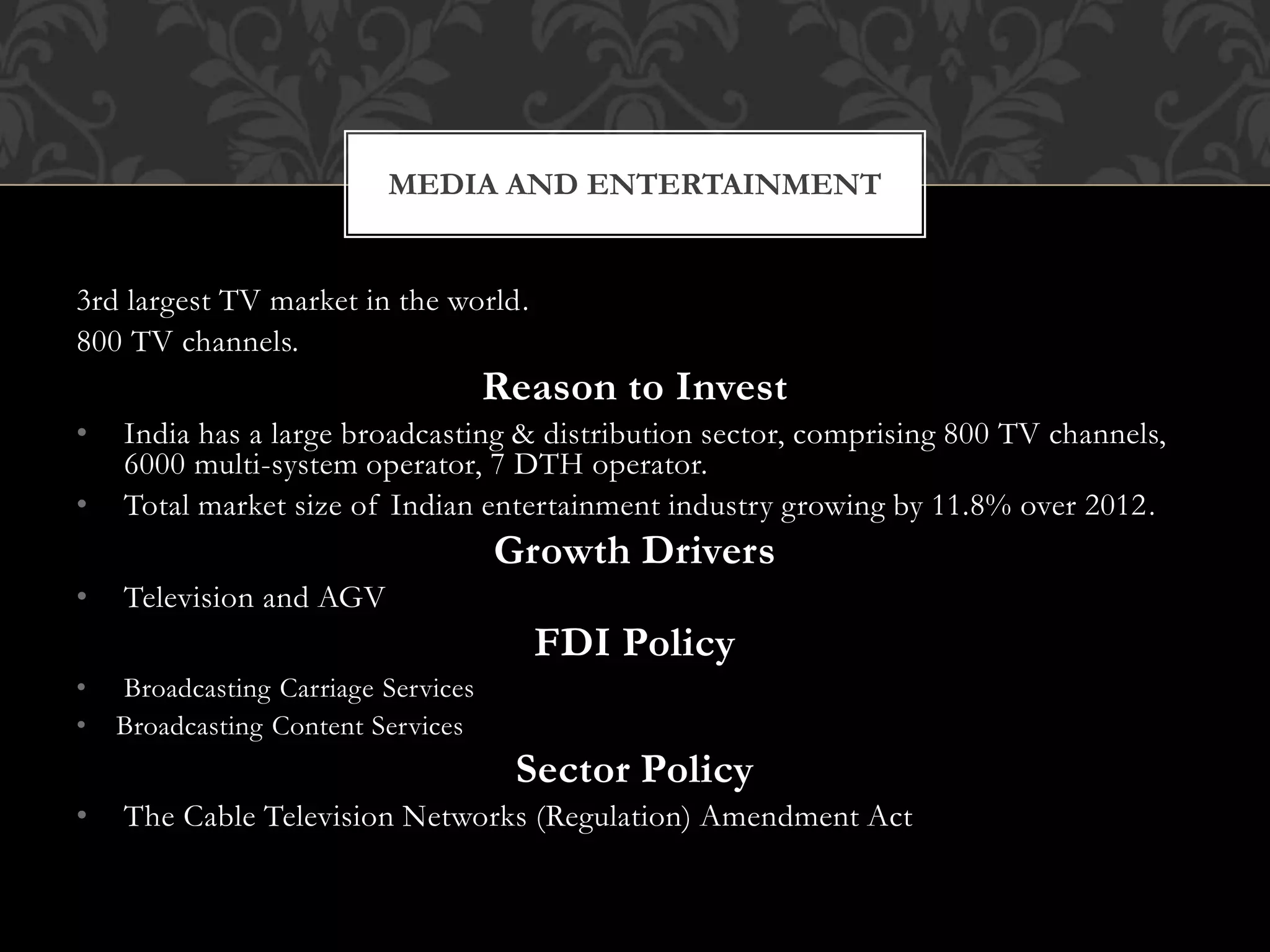 MEDIA AND ENTERTAINMENT 
3rd largest TV market in the world. 
800 TV channels. 
Reason to Invest 
• India has a large broadcasting & distribution sector, comprising 800 TV channels, 
6000 multi-system operator, 7 DTH operator. 
• Total market size of Indian entertainment industry growing by 11.8% over 2012. 
Growth Drivers 
• Television and AGV 
FDI Policy 
• Broadcasting Carriage Services 
• Broadcasting Content Services 
Sector Policy 
• The Cable Television Networks (Regulation) Amendment Act 
 