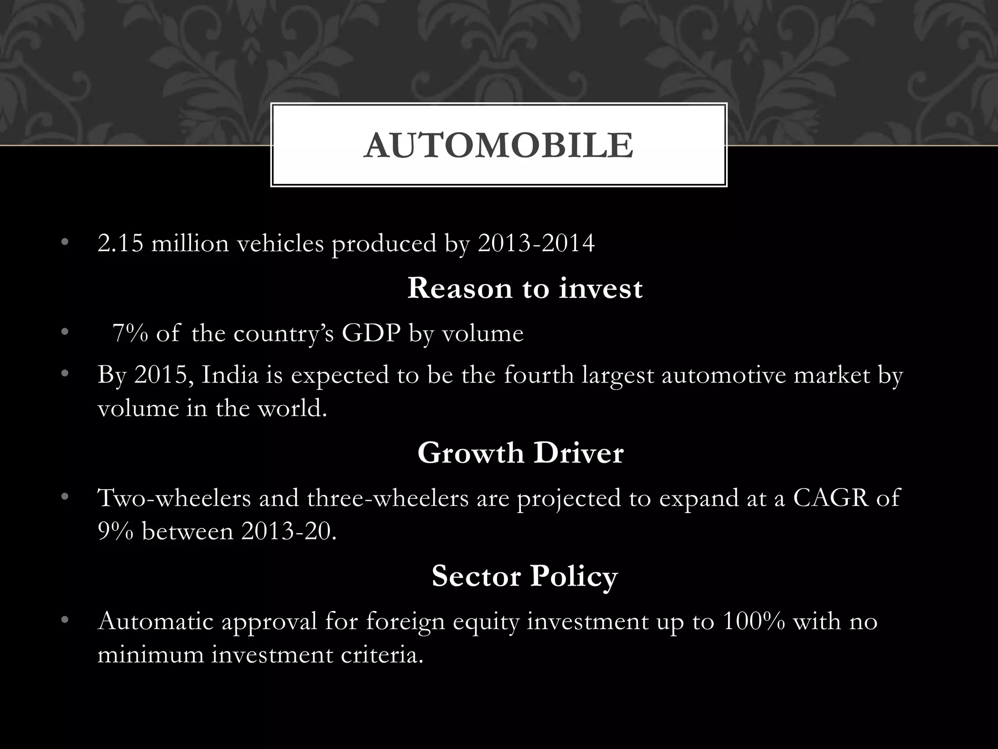 AUTOMOBILE 
• 2.15 million vehicles produced by 2013-2014 
Reason to invest 
• 7% of the country’s GDP by volume 
• By 2015, India is expected to be the fourth largest automotive market by 
volume in the world. 
Growth Driver 
• Two-wheelers and three-wheelers are projected to expand at a CAGR of 
9% between 2013-20. 
Sector Policy 
• Automatic approval for foreign equity investment up to 100% with no 
minimum investment criteria. 
 