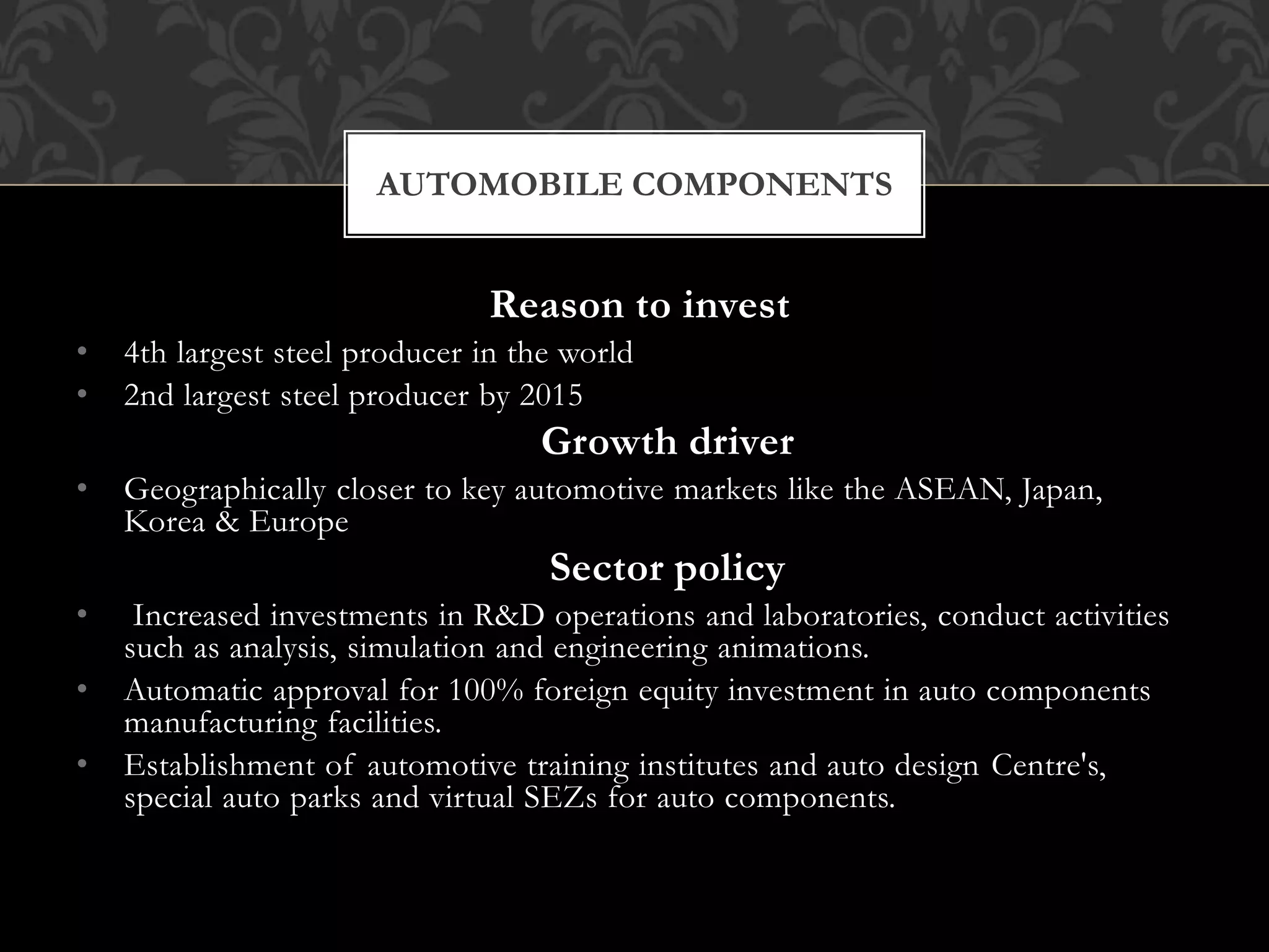 AUTOMOBILE COMPONENTS 
Reason to invest 
• 4th largest steel producer in the world 
• 2nd largest steel producer by 2015 
Growth driver 
• Geographically closer to key automotive markets like the ASEAN, Japan, 
Korea & Europe 
Sector policy 
• Increased investments in R&D operations and laboratories, conduct activities 
such as analysis, simulation and engineering animations. 
• Automatic approval for 100% foreign equity investment in auto components 
manufacturing facilities. 
• Establishment of automotive training institutes and auto design Centre's, 
special auto parks and virtual SEZs for auto components. 
 