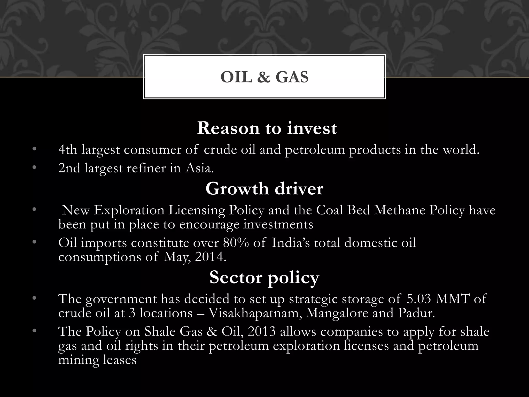 OIL & GAS 
Reason to invest 
• 4th largest consumer of crude oil and petroleum products in the world. 
• 2nd largest refiner in Asia. 
Growth driver 
• New Exploration Licensing Policy and the Coal Bed Methane Policy have 
been put in place to encourage investments 
• Oil imports constitute over 80% of India’s total domestic oil 
consumptions of May, 2014. 
Sector policy 
• The government has decided to set up strategic storage of 5.03 MMT of 
crude oil at 3 locations – Visakhapatnam, Mangalore and Padur. 
• The Policy on Shale Gas & Oil, 2013 allows companies to apply for shale 
gas and oil rights in their petroleum exploration licenses and petroleum 
mining leases 
 