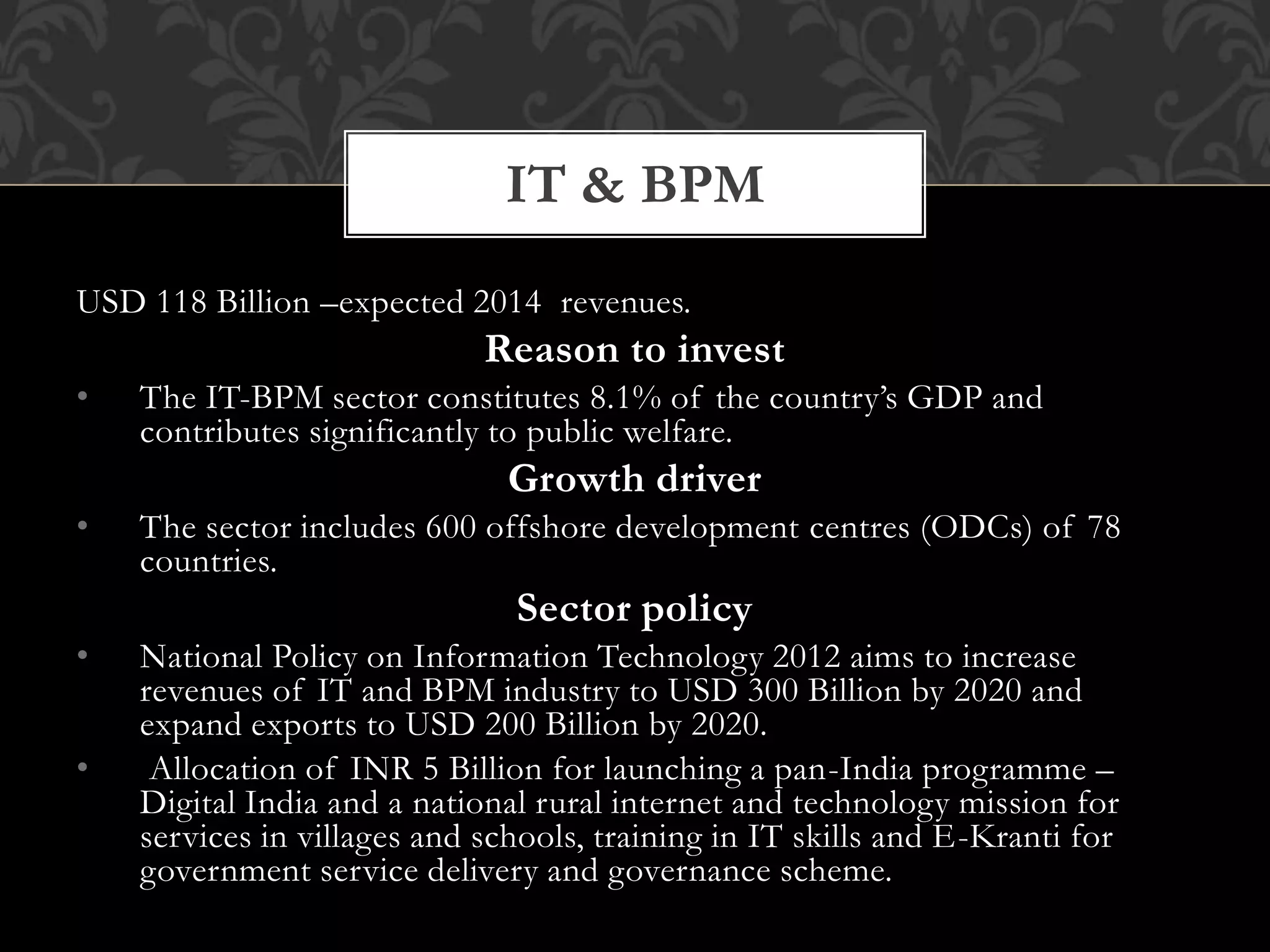 IT & BPM 
USD 118 Billion –expected 2014 revenues. 
Reason to invest 
• The IT-BPM sector constitutes 8.1% of the country’s GDP and 
contributes significantly to public welfare. 
Growth driver 
• The sector includes 600 offshore development centres (ODCs) of 78 
countries. 
Sector policy 
• National Policy on Information Technology 2012 aims to increase 
revenues of IT and BPM industry to USD 300 Billion by 2020 and 
expand exports to USD 200 Billion by 2020. 
• Allocation of INR 5 Billion for launching a pan-India programme – 
Digital India and a national rural internet and technology mission for 
services in villages and schools, training in IT skills and E-Kranti for 
government service delivery and governance scheme. 
 