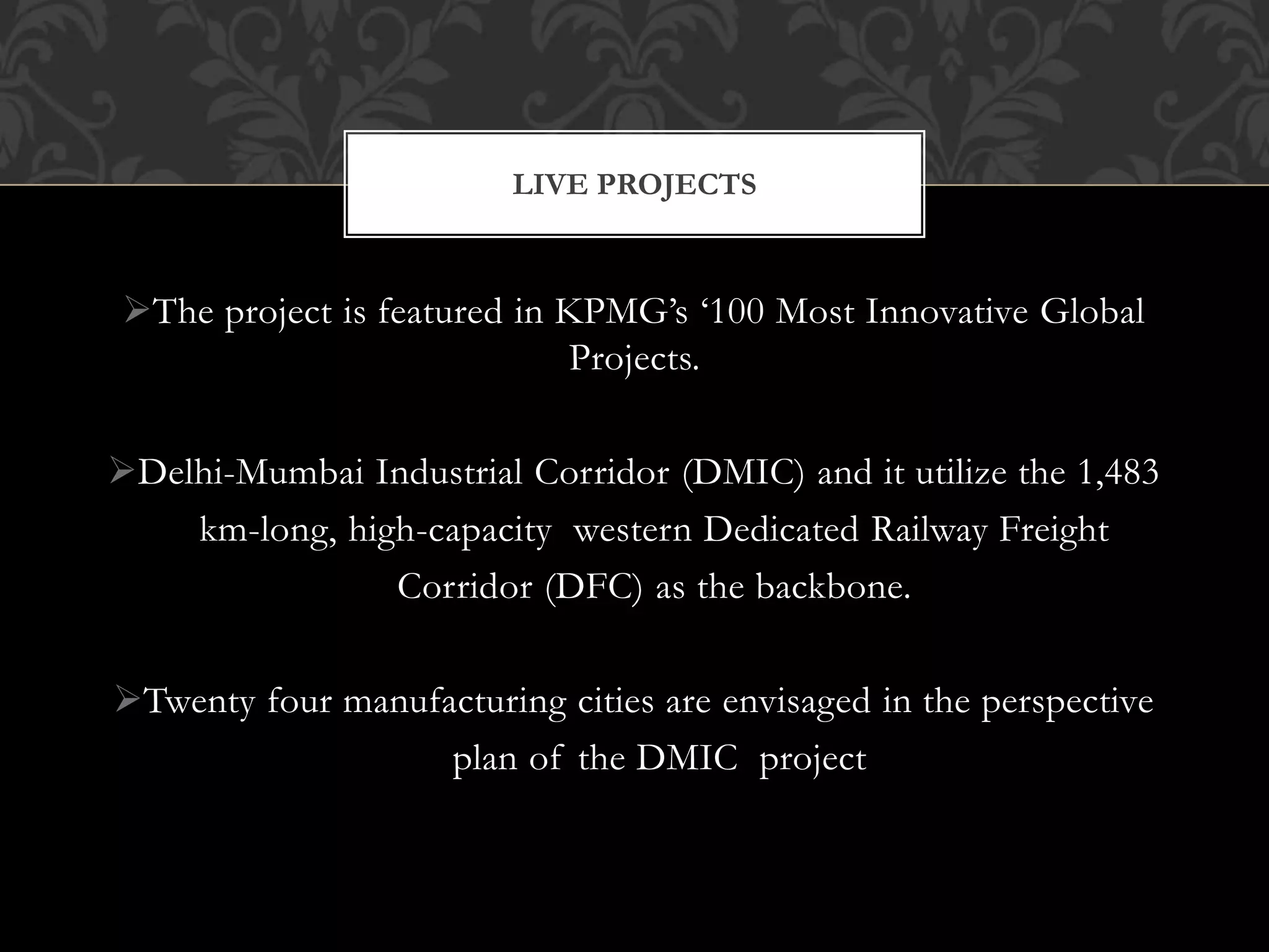LIVE PROJECTS 
The project is featured in KPMG’s ‘100 Most Innovative Global 
Projects. 
Delhi-Mumbai Industrial Corridor (DMIC) and it utilize the 1,483 
km-long, high-capacity western Dedicated Railway Freight 
Corridor (DFC) as the backbone. 
Twenty four manufacturing cities are envisaged in the perspective 
plan of the DMIC project 
 