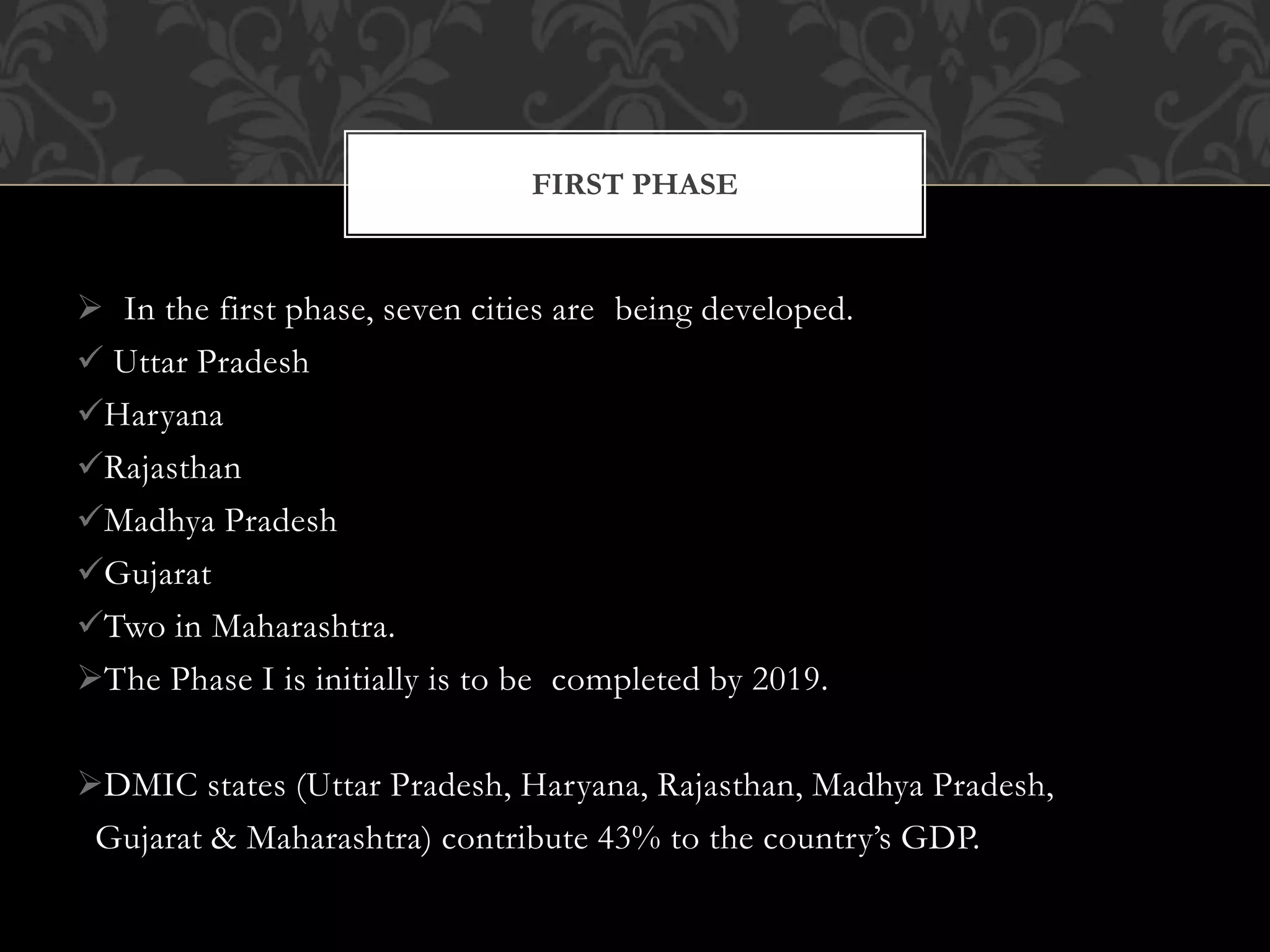 FIRST PHASE 
 In the first phase, seven cities are being developed. 
 Uttar Pradesh 
Haryana 
Rajasthan 
Madhya Pradesh 
Gujarat 
Two in Maharashtra. 
The Phase I is initially is to be completed by 2019. 
DMIC states (Uttar Pradesh, Haryana, Rajasthan, Madhya Pradesh, 
Gujarat & Maharashtra) contribute 43% to the country’s GDP. 
 