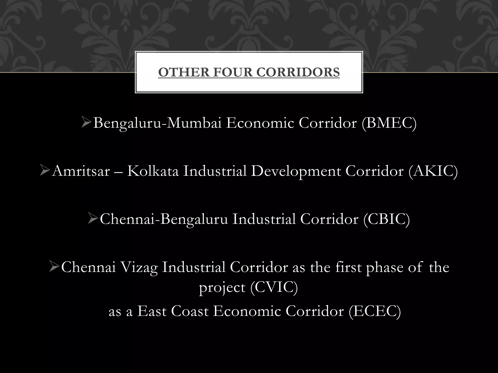 OTHER FOUR CORRIDORS 
Bengaluru-Mumbai Economic Corridor (BMEC) 
Amritsar – Kolkata Industrial Development Corridor (AKIC) 
Chennai-Bengaluru Industrial Corridor (CBIC) 
Chennai Vizag Industrial Corridor as the first phase of the 
project (CVIC) 
as a East Coast Economic Corridor (ECEC) 
 