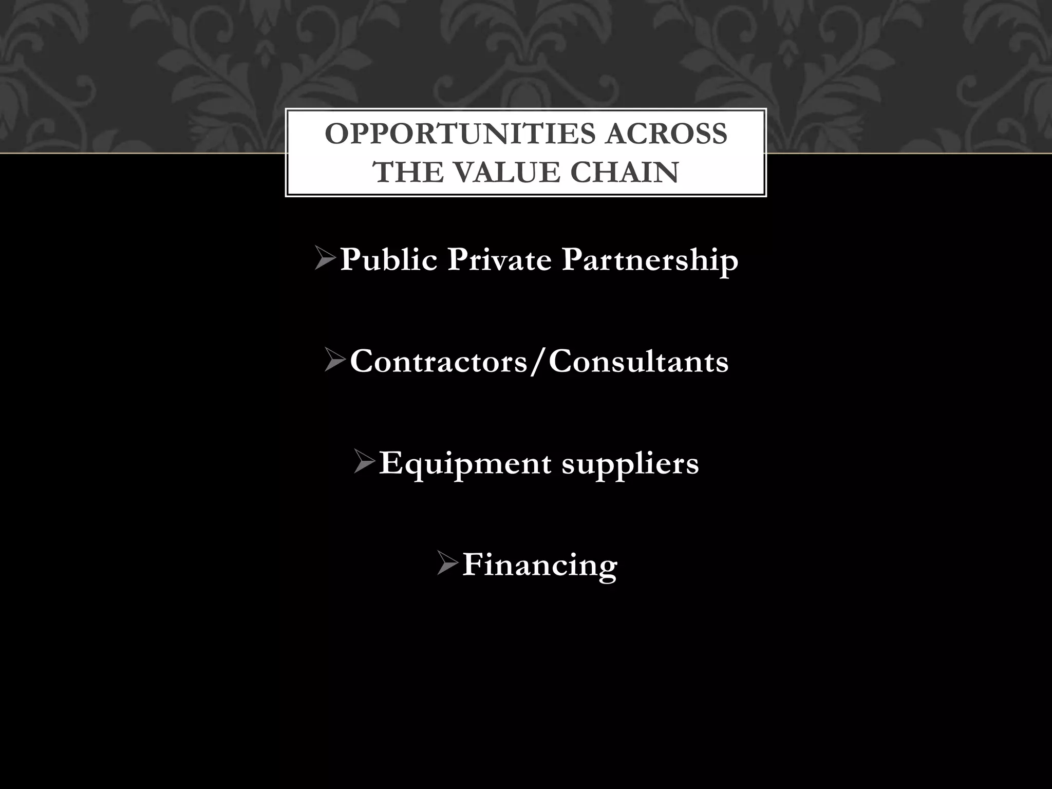 OPPORTUNITIES ACROSS 
THE VALUE CHAIN 
Public Private Partnership 
Contractors/Consultants 
Equipment suppliers 
Financing 
 